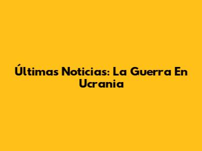 Últimas Noticias: La Guerra En Ucrania