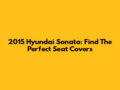 2015 Hyundai Sonata: Find The Perfect Seat Covers