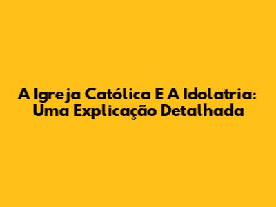 A Igreja Católica E A Idolatria: Uma Explicação Detalhada