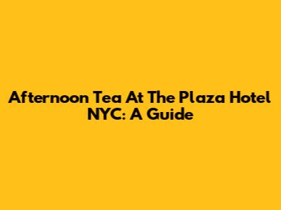 Afternoon Tea At The Plaza Hotel NYC: A Guide
