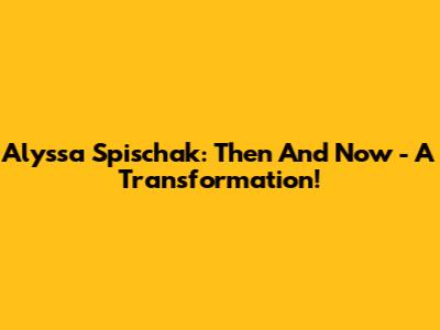 Alyssa Spischak: Then And Now - A Transformation!
