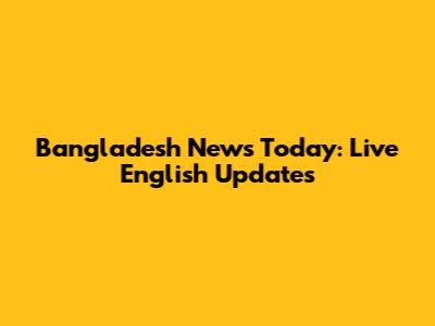 Bangladesh News Today: Live English Updates