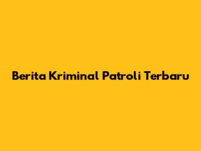 Berita Kriminal Patroli Terbaru