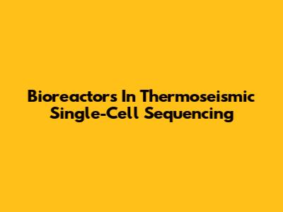 Bioreactors In Thermoseismic Single-Cell Sequencing