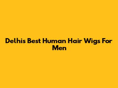 Delhi's Best Human Hair Wigs For Men
