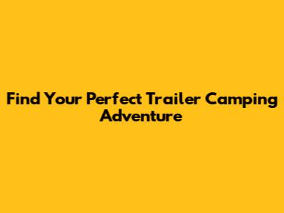 Find Your Perfect Trailer Camping Adventure
