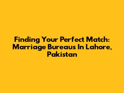 Finding Your Perfect Match: Marriage Bureaus In Lahore, Pakistan