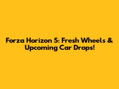 Forza Horizon 5: Fresh Wheels & Upcoming Car Drops!
