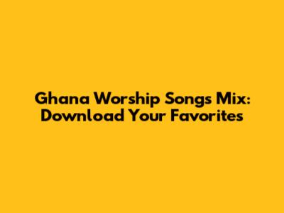 Ghana Worship Songs Mix: Download Your Favorites