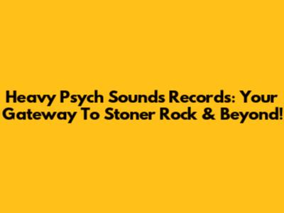 Heavy Psych Sounds Records: Your Gateway To Stoner Rock & Beyond!