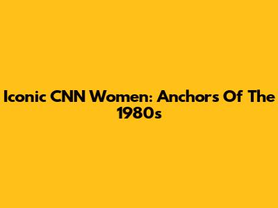 Iconic CNN Women: Anchors Of The 1980s
