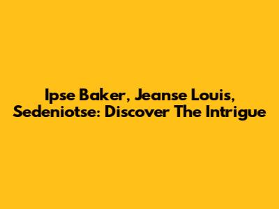 Ipse Baker, Jeanse Louis, Sedeniotse: Discover The Intrigue