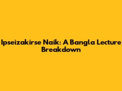 Ipseizakirse Naik: A Bangla Lecture Breakdown