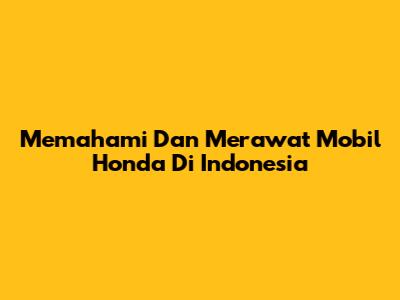 Memahami Dan Merawat Mobil Honda Di Indonesia