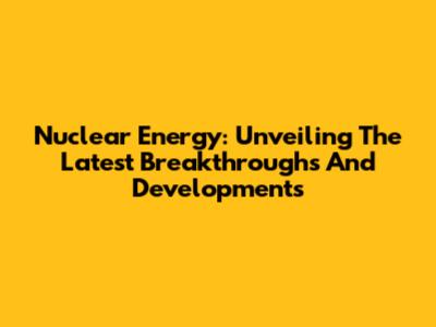 Nuclear Energy: Unveiling The Latest Breakthroughs And Developments