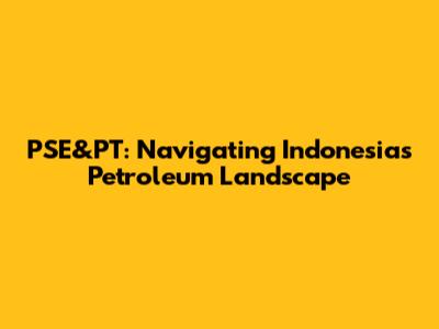 PSE&PT: Navigating Indonesia's Petroleum Landscape