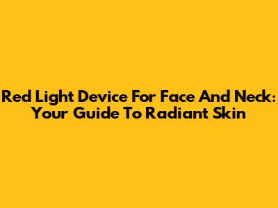 Red Light Device For Face And Neck: Your Guide To Radiant Skin