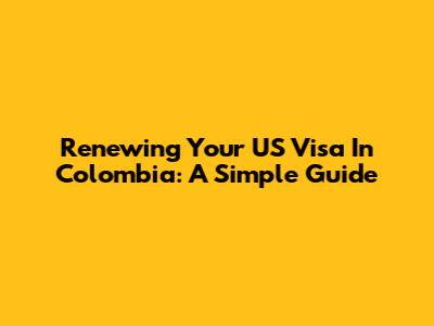 Renewing Your US Visa In Colombia: A Simple Guide