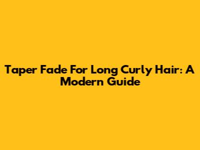 Taper Fade For Long Curly Hair: A Modern Guide