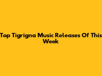 Top Tigrigna Music Releases Of This Week