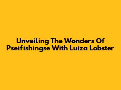 Unveiling The Wonders Of Pseifishingse With Luiza Lobster