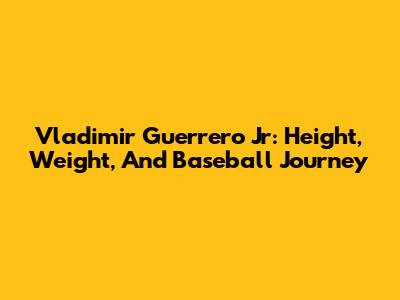 Vladimir Guerrero Jr: Height, Weight, And Baseball Journey
